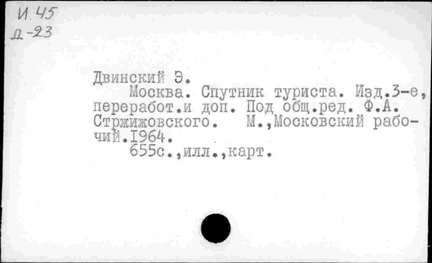 ﻿И 45
Л~%3
Двинский Э.
Москва. Спутник туриста. Изд.3-е переработ.и доп. Под общ.ред. Ф.А. Стржижовского. М.,Московский рабочий. 1964.
655с.,илл.,карт.